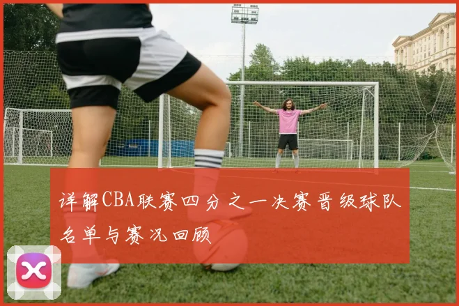 详解CBA联赛四分之一决赛晋级球队名单与赛况回顾