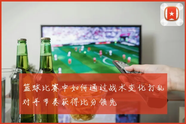 篮球比赛中如何通过战术变化打乱对手节奏获得比分领先